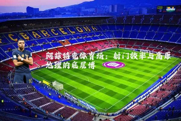 阿兹特克体育场:射门效率与高原地理的底层博弈