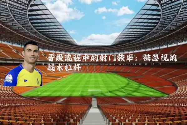 晋级流程中的射门效率:被忽视的战术杠杆