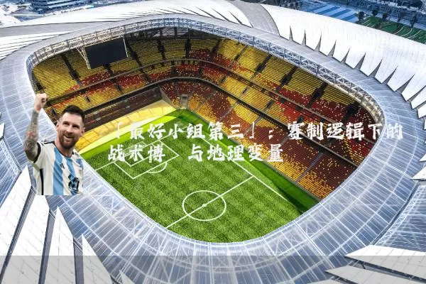 「最好小组第三」:赛制逻辑下的战术博弈与地理变量