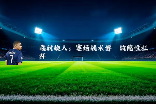 临时换人:赛场战术博弈的隐性杠杆